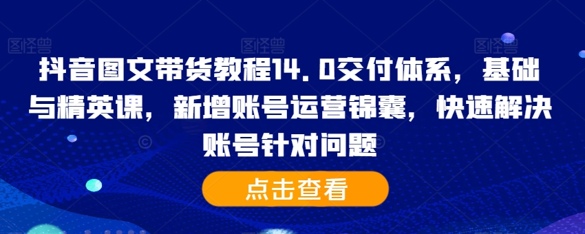 抖音图文带货教程14.0交付体系，基础与精英课，新增账号运营锦囊，快速解决账号针对问题-自媒体副业资源网