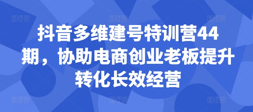 抖音多维建号特训营44期，协助电商创业老板提升转化长效经营-自媒体副业资源网