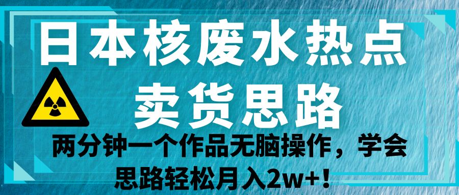 日本核废水热点卖货思路，两分钟一个作品无脑操作，学会思路轻松月入2w+！-自媒体副业资源网