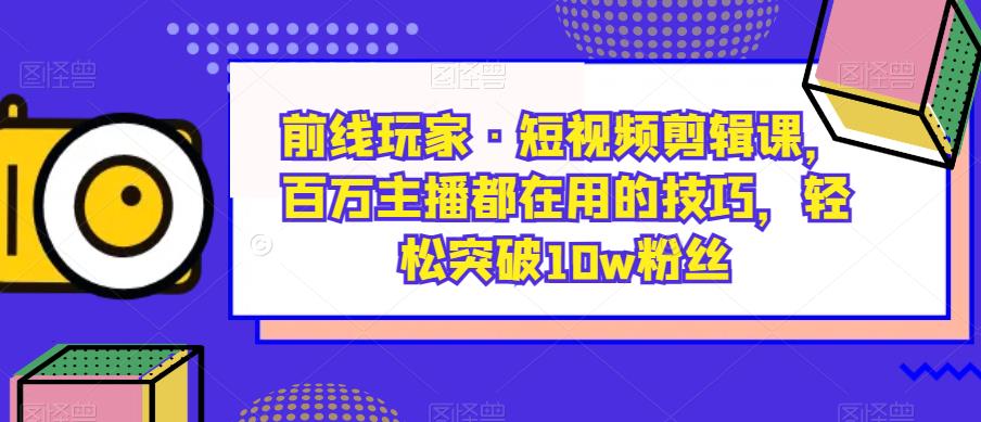 前线玩家·短视频剪辑课，百万主播都在用的技巧，轻松突破10w粉丝-自媒体副业资源网