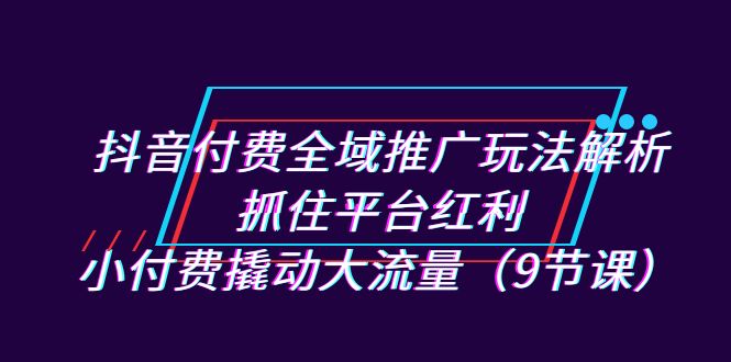 （7160期）抖音付费全域推广玩法解析：抓住平台红利，小付费撬动大流量（9节课）-自媒体副业资源网