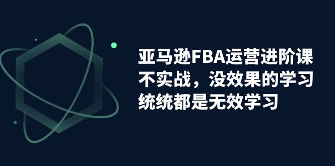 （7217期）亚马逊-FBA运营进阶课，不实战，没效果的学习，统统都是无效学习-自媒体副业资源网