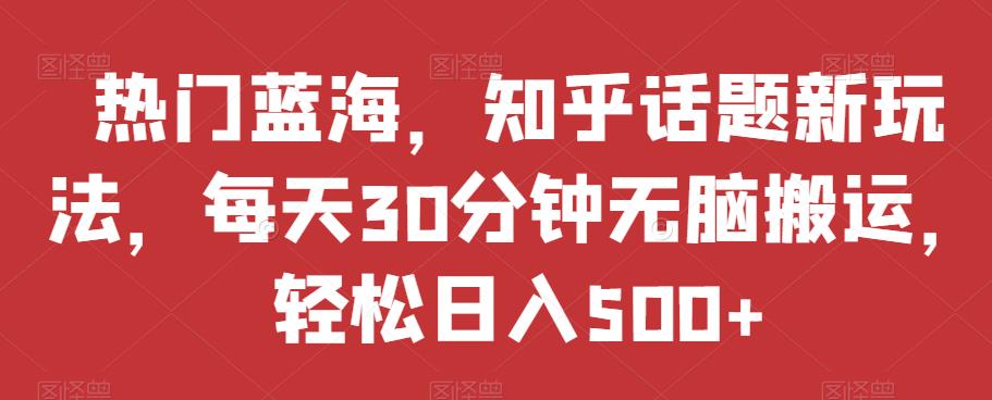 热门蓝海，知乎话题新玩法，每天30分钟无脑搬运，轻松日入500+【揭秘】-自媒体副业资源网