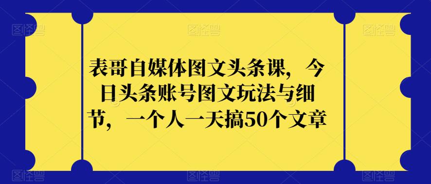 表哥自媒体图文头条课，今日头条账号图文玩法与细节，一个人一天搞50个文章-自媒体副业资源网