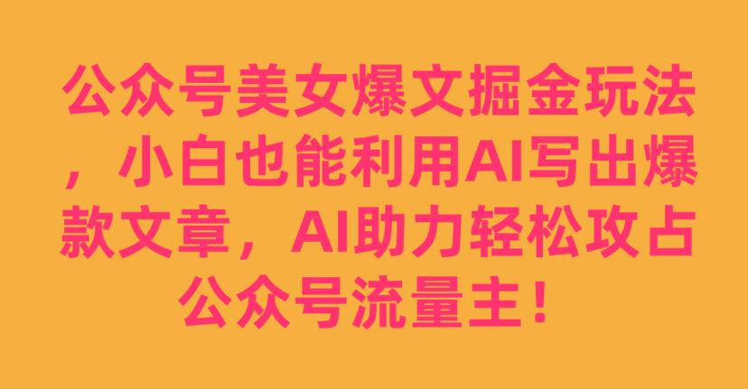 公众号美女爆文掘金玩法，小白也能利用AI写出爆款文章，AI助力轻松攻占公众号流量主【揭秘】-自媒体副业资源网