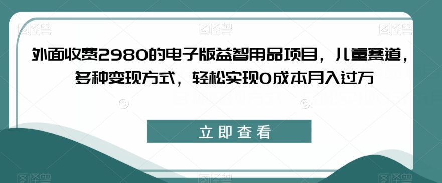 外面收费2980的电子版益智用品项目，儿童赛道，多种变现方式，轻松实现0成本月入过万【揭秘】-自媒体副业资源网