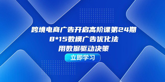 跨境电商-广告开启高阶课第24期，8*15数模广告优化法，用数据驱动决策-自媒体副业资源网