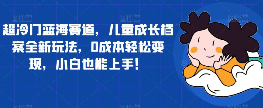 超冷门蓝海赛道，儿童成长档案全新玩法，0成本轻松变现，小白也能上手【揭秘】-自媒体副业资源网