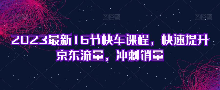 2023最新16节快车课程，快速提升京东流量，冲刺销量-自媒体副业资源网