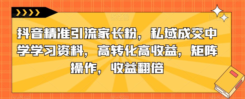 抖音精准引流家长粉，私域成交中学学习资料，高转化高收益，矩阵操作，收益翻倍【揭秘】-自媒体副业资源网