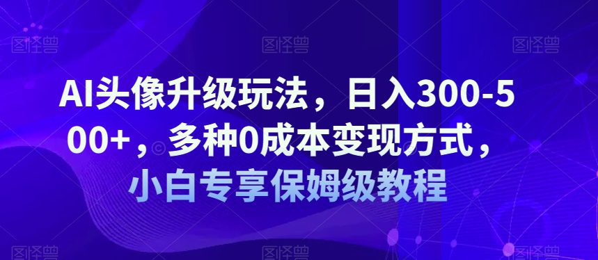 AI头像升级玩法，日入300-500+，多种0成本变现方式，小白专享保姆级教程【揭秘】-自媒体副业资源网