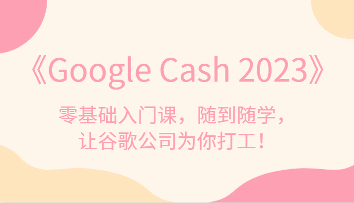 《Google Cash 2023》零基础入门课，随到随学，让谷歌公司为你打工！-自媒体副业资源网