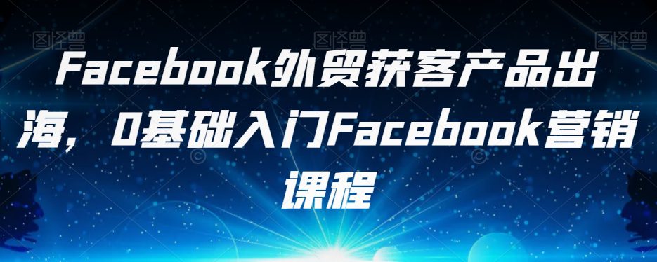 Facebook外贸获客产品出海，0基础入门Facebook营销课程-自媒体副业资源网