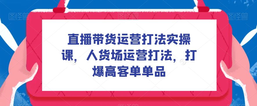 直播带货运营打法实操课，人货场运营打法，打爆高客单单品-自媒体副业资源网