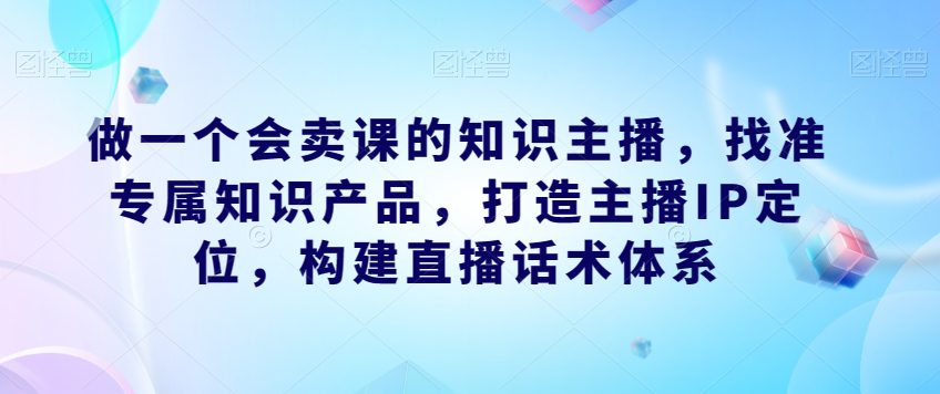 做一个会卖课的知识主播，找准专属知识产品，打造主播IP定位，构建直播话术体系-自媒体副业资源网