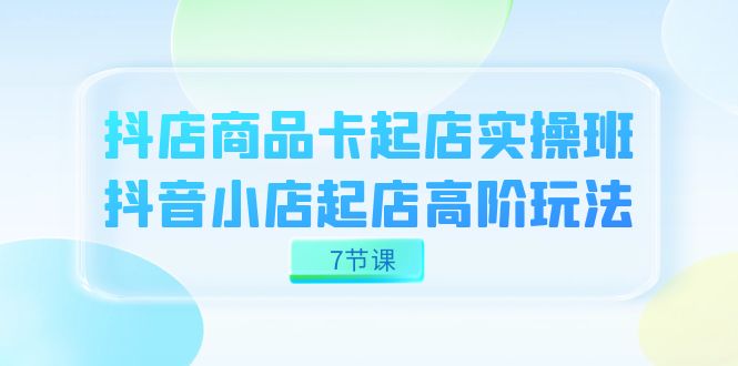 抖店-商品卡起店实战班，抖音小店起店高阶玩法（7节课）-自媒体副业资源网