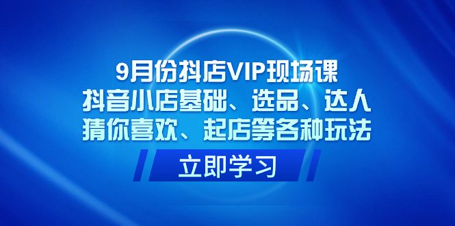 （7476期）9月份抖店VIP现场课，抖音小店基础、选品、达人、猜你喜欢、起店等各种玩法-自媒体副业资源网