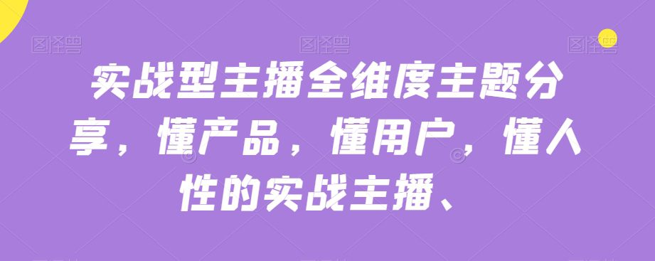 实战型主播全维度主题分享，懂产品，懂用户，懂人性的实战主播-自媒体副业资源网