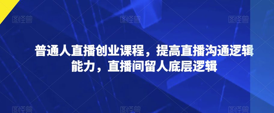 普通人直播创业课程，提高直播沟通逻辑能力，直播间留人底层逻辑-自媒体副业资源网