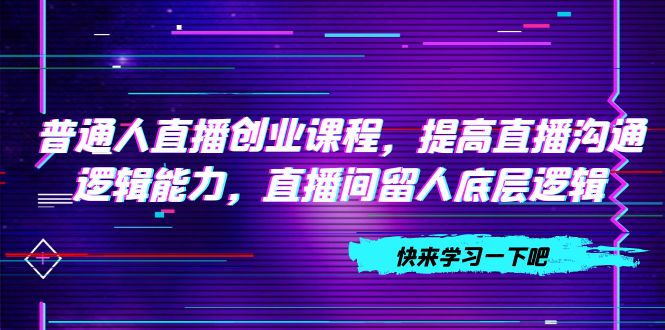 （7616期）普通人直播创业课程，提高直播沟通逻辑能力，直播间留人底层逻辑（10节）-自媒体副业资源网