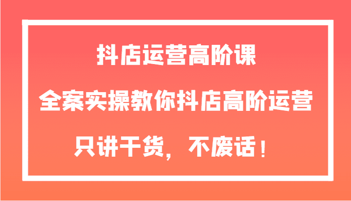 抖店运营高阶课，全案实操教你抖店高阶运营，只讲干货，不废话！-自媒体副业资源网