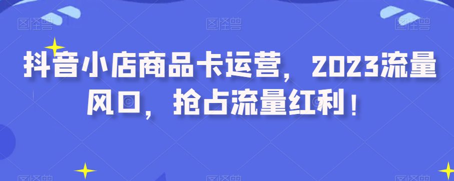 抖音小店商品卡运营，2023流量风口，抢占流量红利！-自媒体副业资源网