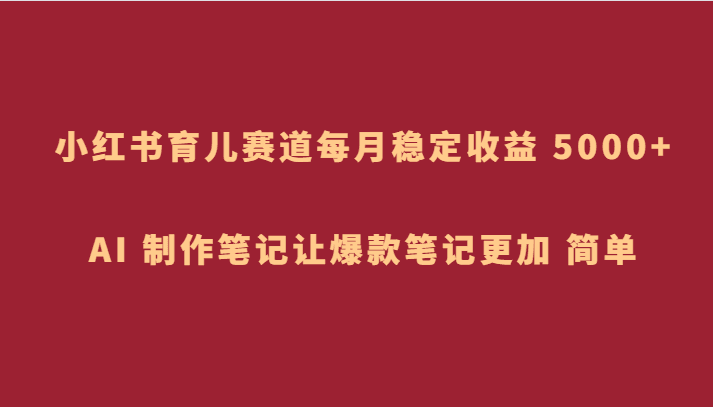 小红书育儿赛道，每月稳定收益 5000+，AI 制作笔记让爆款笔记更加 简单-自媒体副业资源网