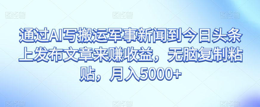 通过AI写搬运军事新闻到今日头条上发布文章来赚收益，无脑复制粘贴，月入5000+【揭秘】-自媒体副业资源网