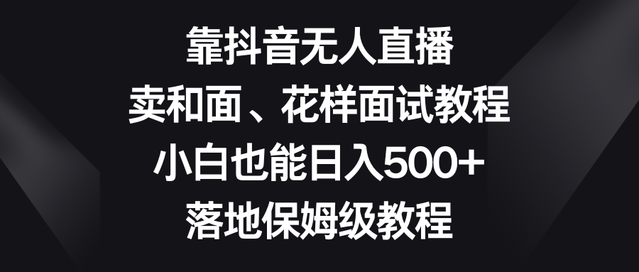 （8364期）靠抖音无人直播，卖和面、花样面试教程，小白也能日入500+，落地保姆级教程-自媒体副业资源网