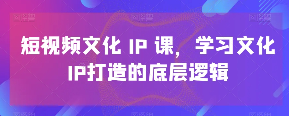 短视频文化IP课，学习文化IP打造的底层逻辑-自媒体副业资源网