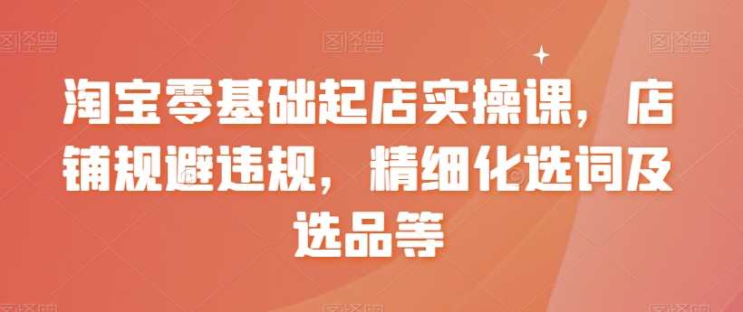 淘宝零基础起店实操课，店铺规避违规，精细化选词及选品等-自媒体副业资源网