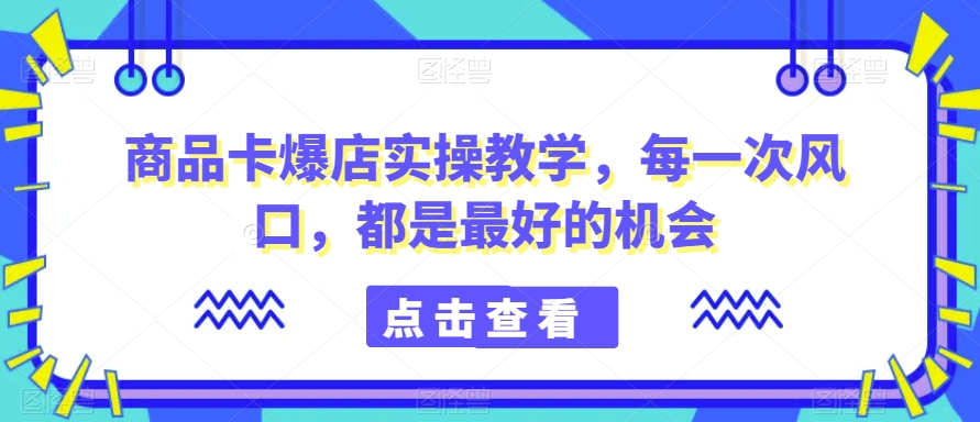 商品卡爆店实操教学，每一次风口，都是最好的机会-自媒体副业资源网