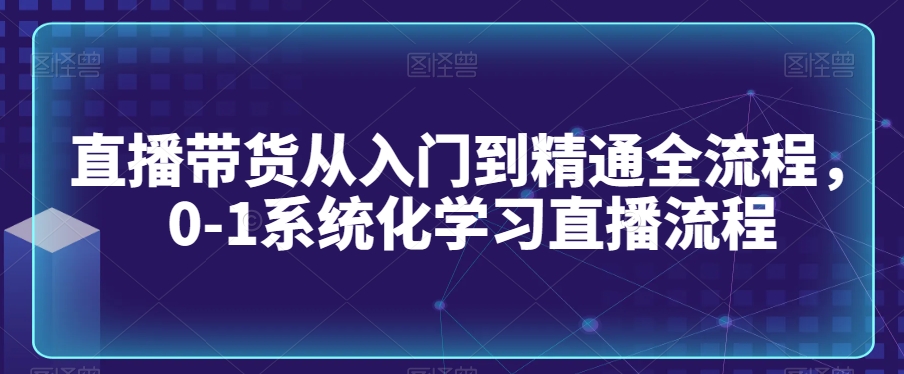 直播带货从入门到精通全流程，0-1系统化学习直播流程-自媒体副业资源网