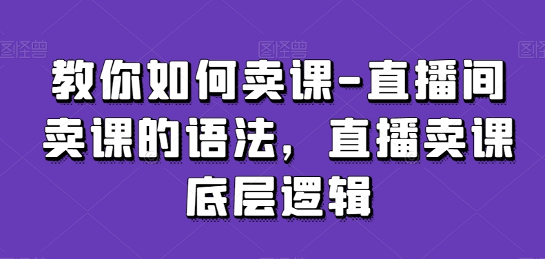 教你如何卖课-直播间卖课的语法，直播卖课底层逻辑-自媒体副业资源网