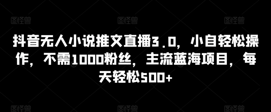 抖音无人小说推文直播3.0，小自轻松操作，不需1000粉丝，主流蓝海项目，每天轻松500+-自媒体副业资源网