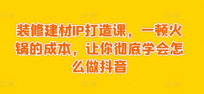 装修建材IP打造课，一顿火锅的成本，让你彻底学会怎么做抖音-自媒体副业资源网