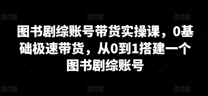 图书剧综账号带货实操课，0基础极速带货，从0到1搭建一个图书剧综账号-自媒体副业资源网