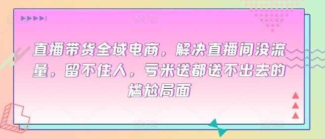 直播带货全域电商，解决直播间没流量，留不住人，亏米送都送不出去的尴尬局面-自媒体副业资源网