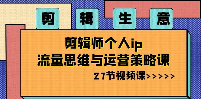 剪辑生意：剪辑师个人 IP 流量思维与运营策略课（共 27 节）-自媒体副业资源网