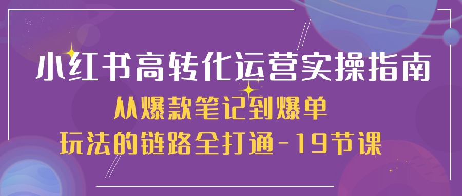 （10530期）小红书-高转化运营 实操指南，从爆款笔记到爆单玩法的链路全打通-19节课-自媒体副业资源网