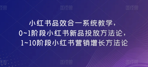 小红书品效合一系统教学，​0~1阶段小红书新品投放方法论，​1~10阶段小红书营销增长方法论-自媒体副业资源网