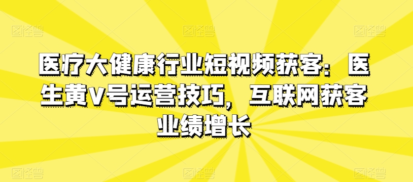 医疗大健康行业短视频获客：医生黄V号运营技巧，互联网获客业绩增长-自媒体副业资源网