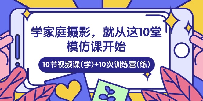 （10582期）学家庭 摄影，就从这10堂模仿课开始 ，10节视频课(学)+10次训练营(练)-自媒体副业资源网