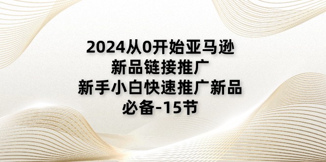 2024从0开始亚马逊新品链接推广，新手小白快速推广新品的必备（15节）-自媒体副业资源网