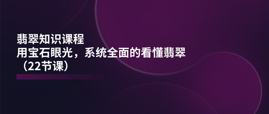 翡翠知识课程，用宝石眼光，系统全面的看懂翡翠（22节课）-自媒体副业资源网