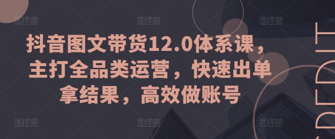 抖音图文带货12.0体系课，主打全品类运营，快速出单拿结果，高效做账号-自媒体副业资源网