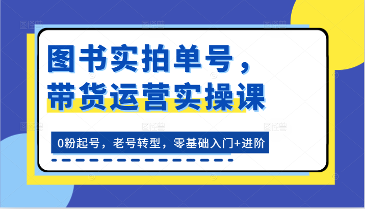 图书实拍单号，带货运营实操课：0粉起号，老号转型，零基础入门+进阶-自媒体副业资源网