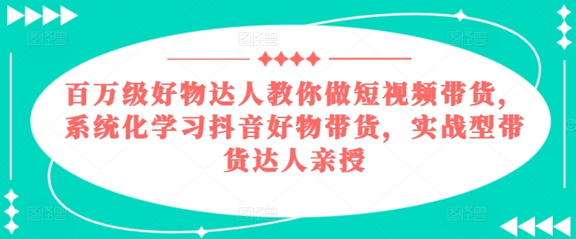 百万级好物达人教你做短视频带货，系统化学习抖音好物带货，实战型带货达人亲授-自媒体副业资源网