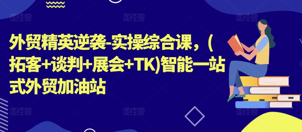 外贸精英逆袭-实操综合课，(拓客+谈判+展会+TK)智能一站式外贸加油站-自媒体副业资源网