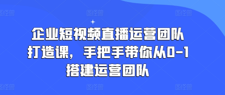 企业短视频直播运营团队打造课，手把手带你从0-1搭建运营团队-自媒体副业资源网